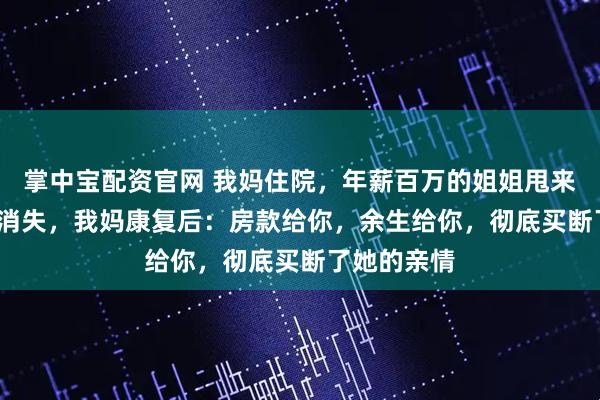 掌中宝配资官网 我妈住院，年薪百万的姐姐甩来2000块就消失，我妈康复后：房款给你，余生给你，彻底买断了她的亲情