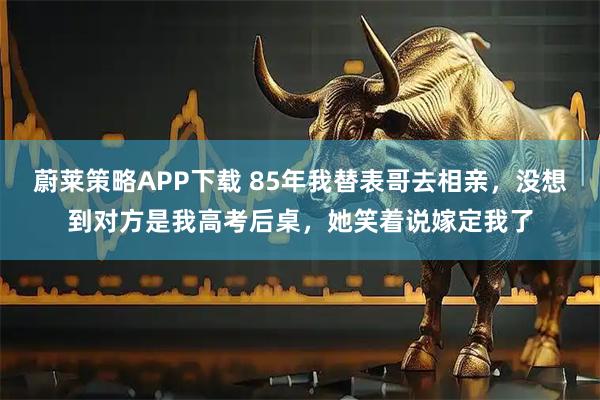 蔚莱策略APP下载 85年我替表哥去相亲，没想到对方是我高考后桌，她笑着说嫁定我了