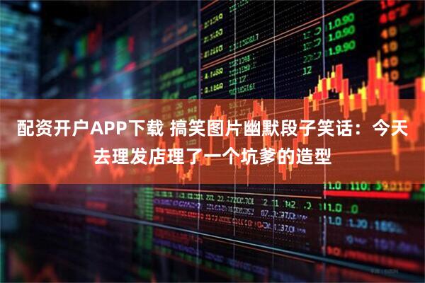 配资开户APP下载 搞笑图片幽默段子笑话：今天去理发店理了一个坑爹的造型