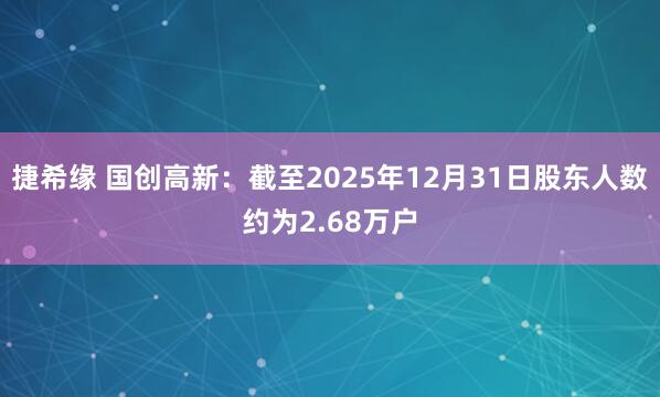 捷希缘 国创高新：截至2025年12月31日股东人数约为2.68万户