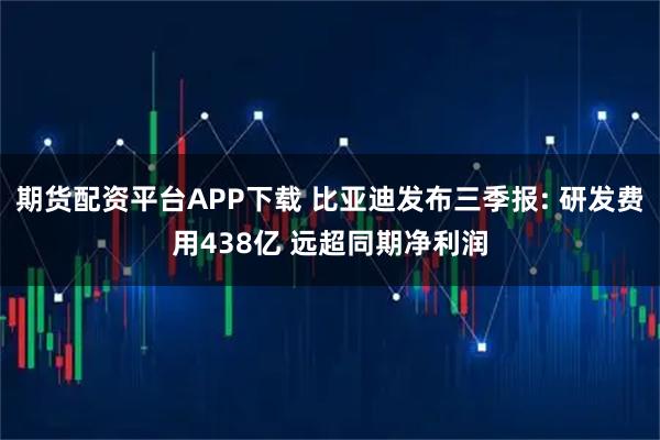 期货配资平台APP下载 比亚迪发布三季报: 研发费用438亿 远超同期净利润