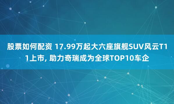 股票如何配资 17.99万起大六座旗舰SUV风云T11上市, 助力奇瑞成为全球TOP10车企