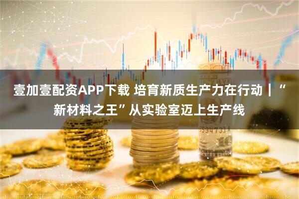 壹加壹配资APP下载 培育新质生产力在行动｜“新材料之王”从实验室迈上生产线