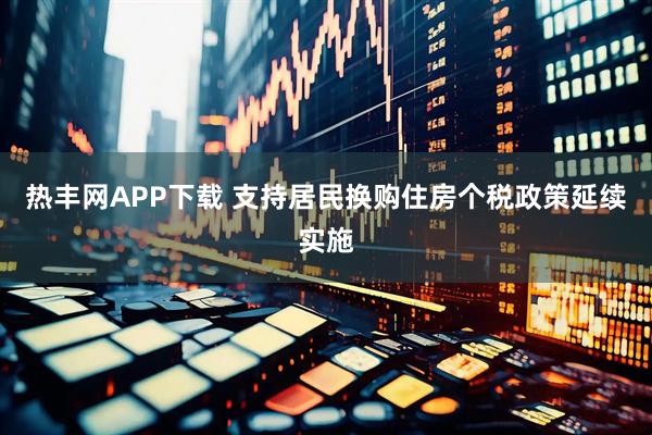 热丰网APP下载 支持居民换购住房个税政策延续实施