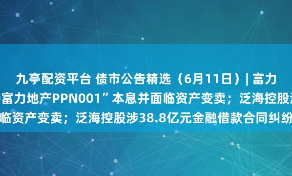 九亭配资平台 债市公告精选（6月11日）| 富力地产未能按期兑付“20富力地产PPN001”本息并面临资产变卖；泛海控股涉38.8亿元金融借款合同纠纷被诉