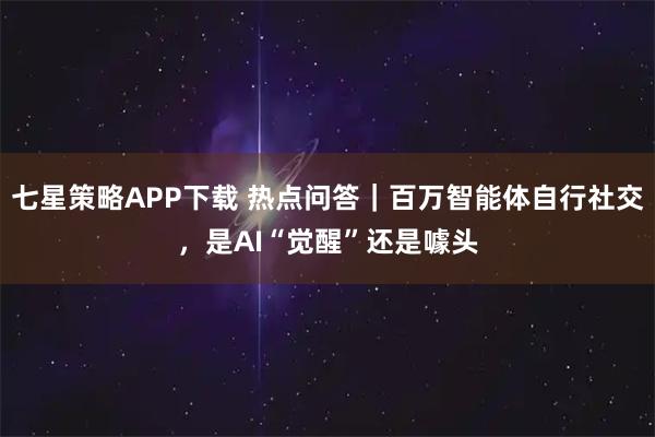七星策略APP下载 热点问答｜百万智能体自行社交，是AI“觉醒”还是噱头