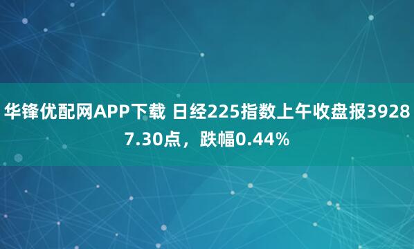 华锋优配网APP下载 日经225指数上午收盘报39287.30点，跌幅0.44%