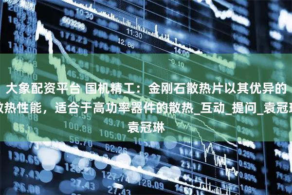 大象配资平台 国机精工：金刚石散热片以其优异的散热性能，适合于高功率器件的散热_互动_提问_袁冠琳