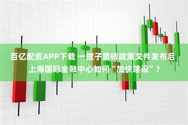 百亿配资APP下载 一揽子重磅政策文件发布后 上海国际金融中心如何“加快建设”?