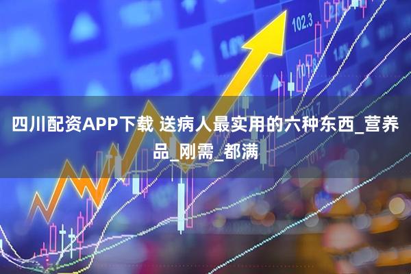 四川配资APP下载 送病人最实用的六种东西_营养品_刚需_都满