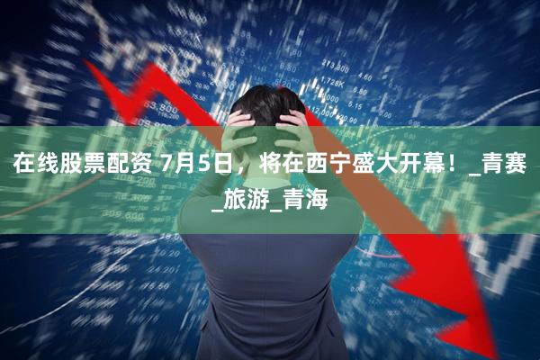 在线股票配资 7月5日，将在西宁盛大开幕！_青赛_旅游_青海