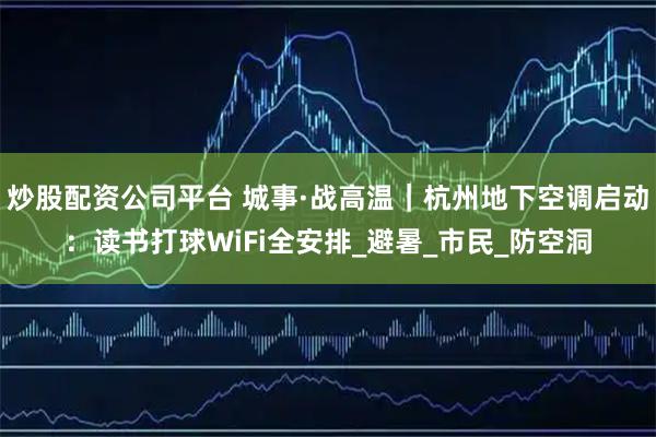 炒股配资公司平台 城事·战高温｜杭州地下空调启动：读书打球WiFi全安排_避暑_市民_防空洞