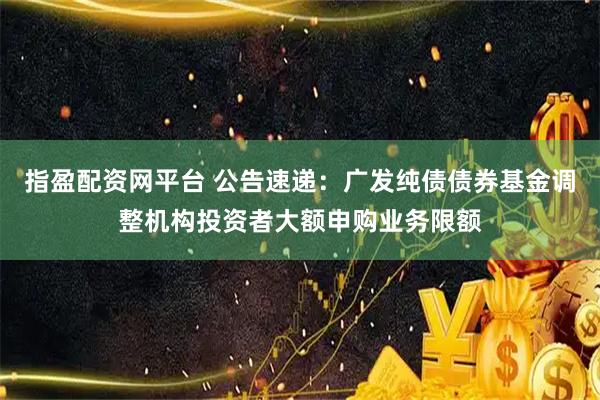 指盈配资网平台 公告速递：广发纯债债券基金调整机构投资者大额申购业务限额