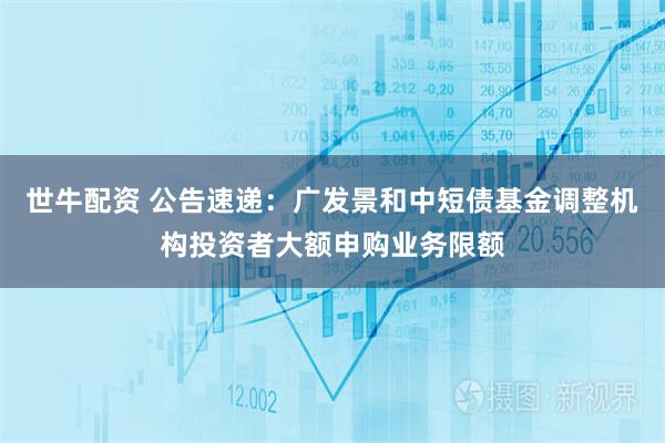 世牛配资 公告速递：广发景和中短债基金调整机构投资者大额申购业务限额