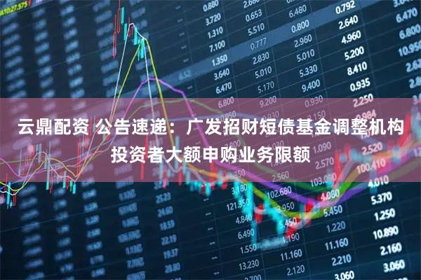 云鼎配资 公告速递：广发招财短债基金调整机构投资者大额申购业务限额