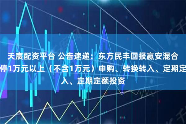 天宸配资平台 公告速递：东方民丰回报赢安混合基金暂停1万元以上（不含1万元）申购、转换转入、定期定额投资