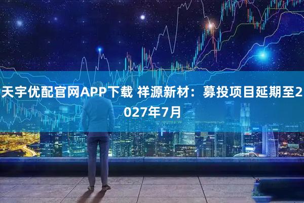 天宇优配官网APP下载 祥源新材：募投项目延期至2027年7月