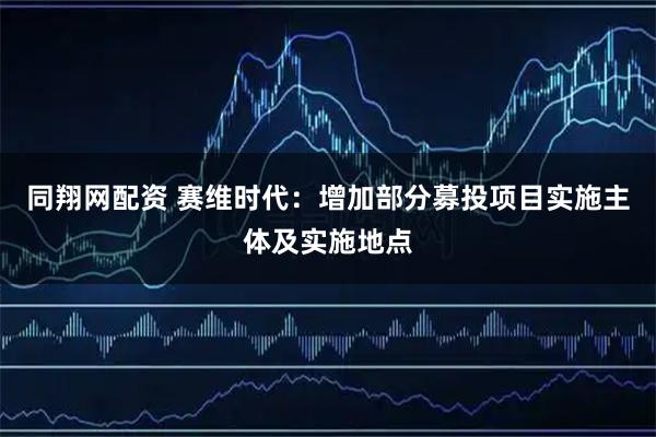 同翔网配资 赛维时代：增加部分募投项目实施主体及实施地点
