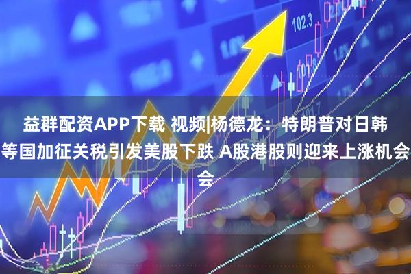 益群配资APP下载 视频|杨德龙：特朗普对日韩等国加征关税引发美股下跌 A股港股则迎来上涨机会