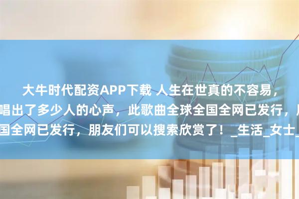 大牛时代配资APP下载 人生在世真的不容易，励志歌曲《不易人生》唱出了多少人的心声，此歌曲全球全国全网已发行，朋友们可以搜索欣赏了！_生活_女士_中国改革