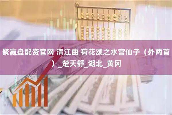 聚赢盘配资官网 清江曲 荷花颂之水宫仙子（外两首）_楚天舒_湖北_黄冈