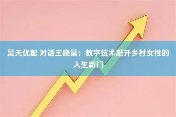 昊天优配 对话王晓晶：数字技术敲开乡村女性的人生新门