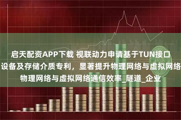 启天配资APP下载 视联动力申请基于TUN接口的通信方法、系统和设备及存储介质专利,显著提升物理网络与虚拟网络通信效率_隧道_企业