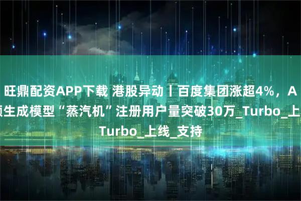 旺鼎配资APP下载 港股异动丨百度集团涨超4%，AIGC视频生成模型“蒸汽机”注册用户量突破30万_Turbo_上线_支持