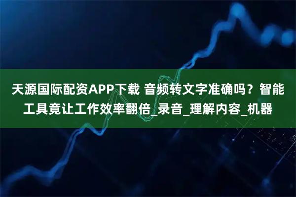 天源国际配资APP下载 音频转文字准确吗？智能工具竟让工作效率翻倍_录音_理解内容_机器