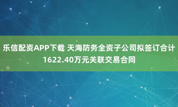 乐信配资APP下载 天海防务全资子公司拟签订合计1622.40万元关联交易合同