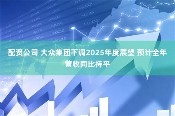 配资公司 大众集团下调2025年度展望 预计全年营收同比持平