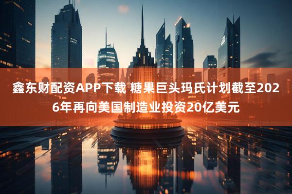 鑫东财配资APP下载 糖果巨头玛氏计划截至2026年再向美国制造业投资20亿美元