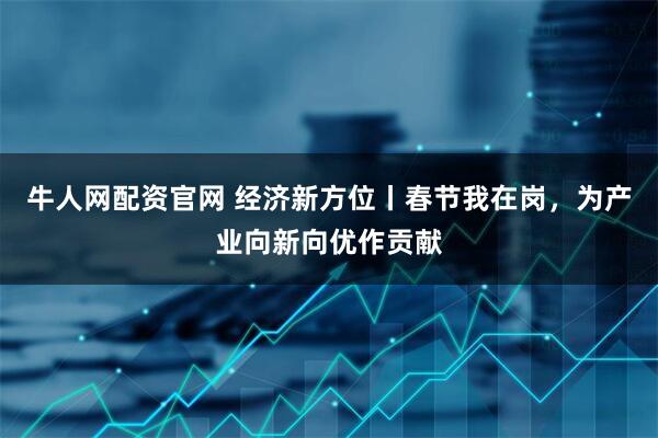 牛人网配资官网 经济新方位丨春节我在岗，为产业向新向优作贡献