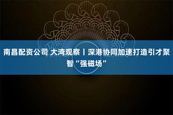 南昌配资公司 大湾观察丨深港协同加速打造引才聚智“强磁场”