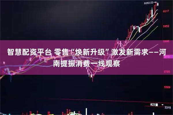 智慧配资平台 零售“焕新升级”激发新需求——河南提振消费一线观察