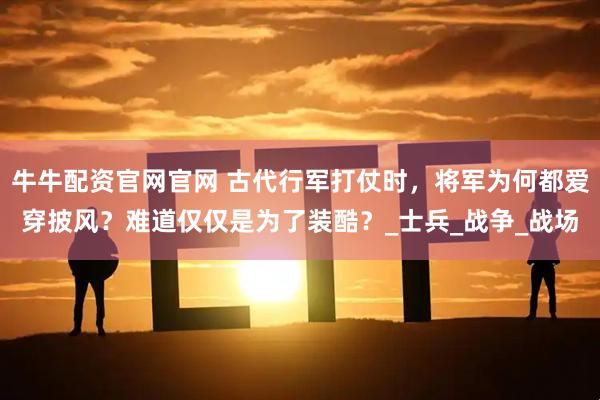 牛牛配资官网官网 古代行军打仗时，将军为何都爱穿披风？难道仅仅是为了装酷？_士兵_战争_战场