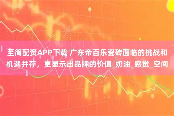 至简配资APP下载 广东帝百乐瓷砖面临的挑战和机遇并存，更显示出品牌的价值_奶油_感觉_空间