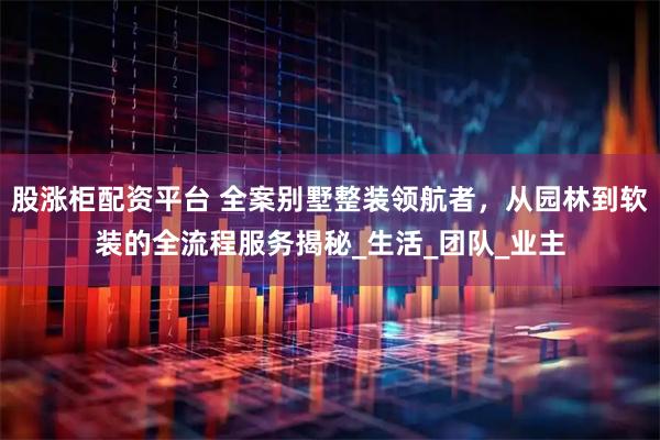 股涨柜配资平台 全案别墅整装领航者，从园林到软装的全流程服务揭秘_生活_团队_业主