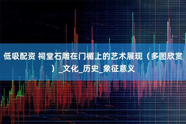 低吸配资 祠堂石雕在门楣上的艺术展现（多图欣赏）_文化_历史_象征意义