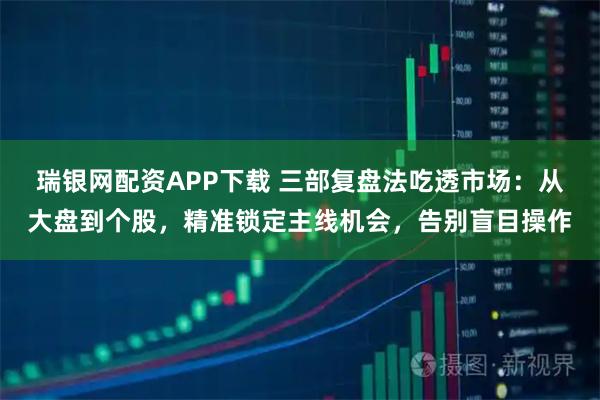 瑞银网配资APP下载 三部复盘法吃透市场：从大盘到个股，精准锁定主线机会，告别盲目操作