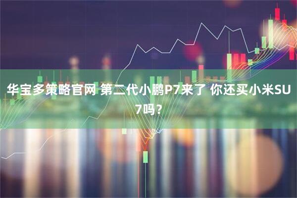 华宝多策略官网 第二代小鹏P7来了 你还买小米SU7吗？