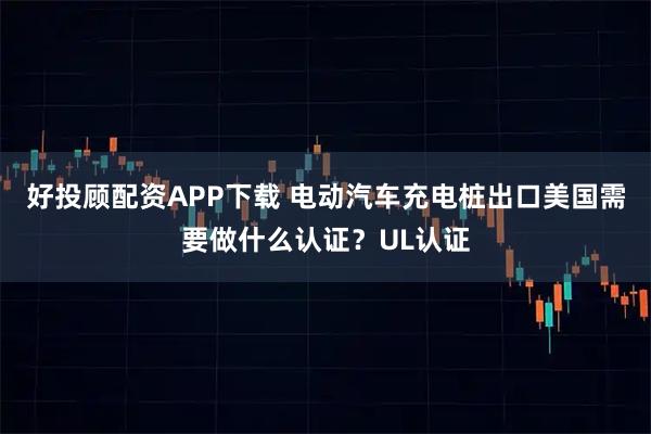 好投顾配资APP下载 电动汽车充电桩出口美国需要做什么认证？UL认证