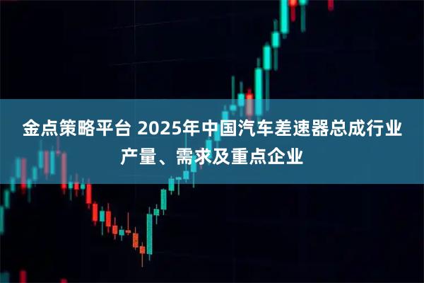 金点策略平台 2025年中国汽车差速器总成行业产量、需求及重点企业