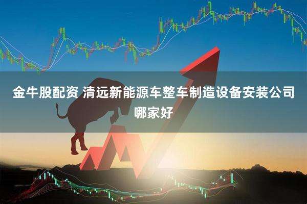 金牛股配资 清远新能源车整车制造设备安装公司哪家好