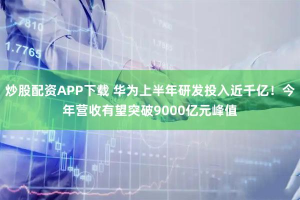 炒股配资APP下载 华为上半年研发投入近千亿！今年营收有望突破9000亿元峰值