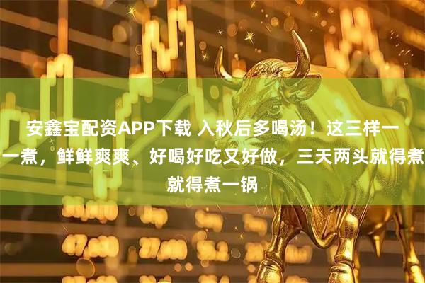 安鑫宝配资APP下载 入秋后多喝汤!这三样一起煮一煮,鲜鲜爽爽、好喝好吃又好做,三天两头就得煮一锅