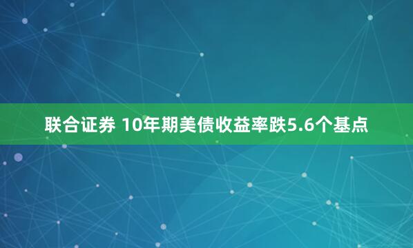 联合证券 10年期美债收益率跌5.6个基点