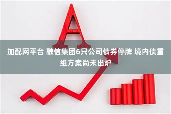 加配网平台 融信集团6只公司债券停牌 境内债重组方案尚未出炉