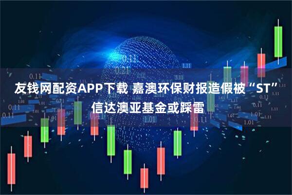 友钱网配资APP下载 嘉澳环保财报造假被“ST” 信达澳亚基金或踩雷