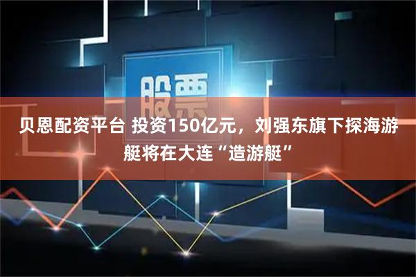 贝恩配资平台 投资150亿元，刘强东旗下探海游艇将在大连“造游艇”